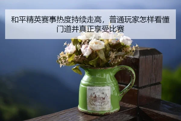和平精英赛事热度持续走高，普通玩家怎样看懂门道并真正享受比赛