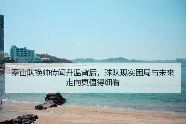 泰山队换帅传闻升温背后，球队现实困局与未来走向更值得细看