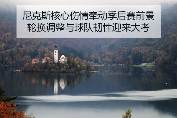 尼克斯核心伤情牵动季后赛前景 轮换调整与球队韧性迎来大考