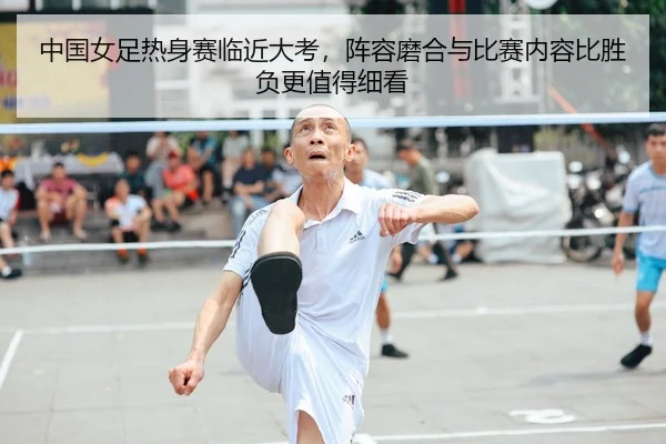 中国女足热身赛临近大考，阵容磨合与比赛内容比胜负更值得细看